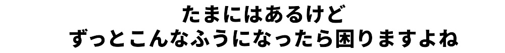 たまにはあるけどずっとこんなふうになったら困りますよね