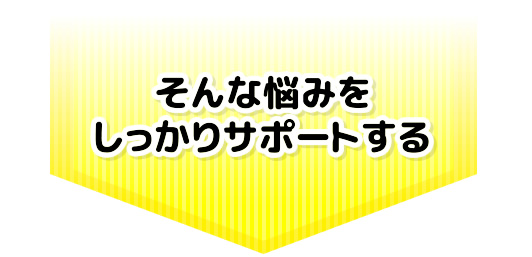 そんな悩みをしっかりサポートする