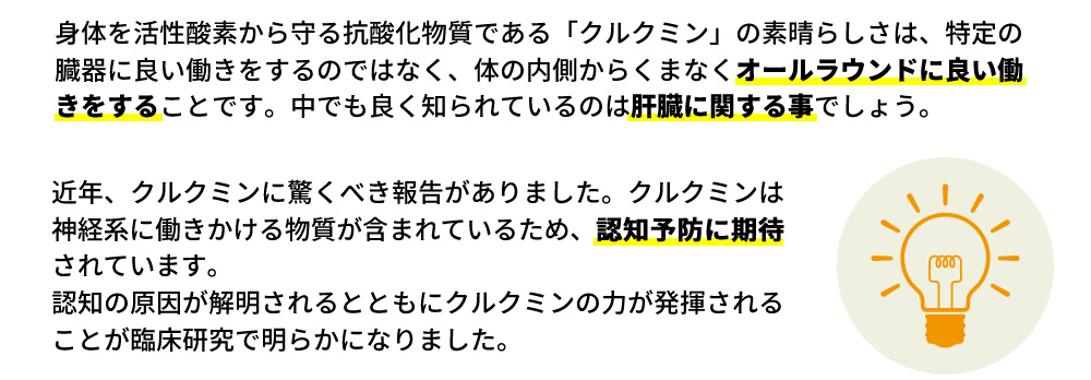 身体を活性酸素から守る抗酸化物質である「クルクミン」の素晴らしさは、特定の臓器に良い働きをするのではなく、体の内側からくまなくオールラウンドに良い働きをすることです。中でも良く知られているのは肝臓に関する事でしょう。近年、クルクミンに驚くべき報告がありました。クルクミンは神経系に働きかける物質が含まれているため、認知予防に期待されています。認知の原因が解明されるとともにクルクミンの力が発揮されることが臨床研究で明らかになりました。