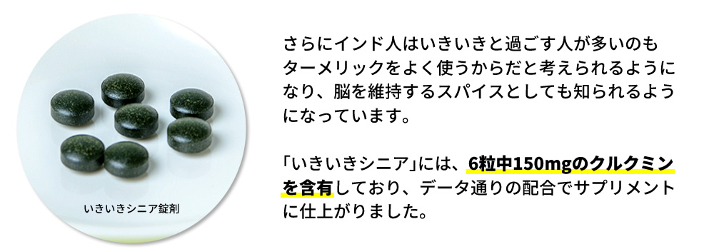 さらにインド人はいきいきと過ごす人が多いのもターメリックをよく使うからだと考えられるようになり、脳を維持するスパイスとしても知られるようになっています。｢いきいきシニア｣には、6粒中150mgのクルクミンを含有しており、データ通りの配合でサプリメントに仕上がりました。
