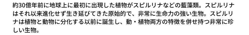 約30億年前に地球上に最初に出現した植物がスピルリナなどの藍藻類。スピルリナはそれ以来進化せず生き延びてきた原始的で、非常に生命力の強い生物。スピルリナは植物と動物に分化する以前に誕生し、動・植物両方の特徴を併せ持つ非常に珍しい生物。