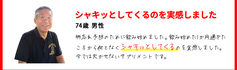 シャキッとしてくるのを実感しました　74歳 男性　物忘れ予防のために飲み始めました。飲み始めた1か月過ぎたころから何となくシャキッとしてくるのを実感しました。今では欠かせないサプリメントです。