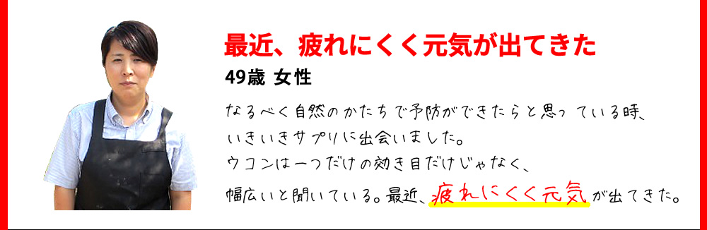 最近、疲れにくく元気が出てきた　49歳 女性　なるべく自然のかたちで予防ができたらと思っている時、いきいきサプリに出会いました。ウコンは一つだけの効き目だけじゃなく、幅広いと聞いている。最近、疲れにくく元気が出てきた。