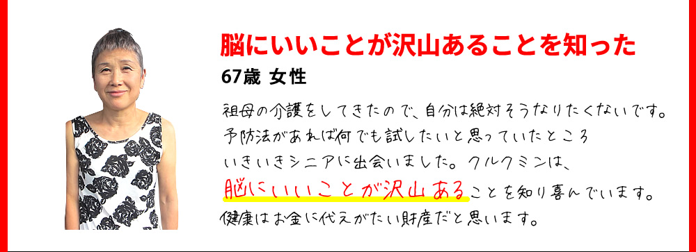 脳にいいことが沢山あることを知った　67歳 女性　祖母の介護をしてきたので、自分は絶対そうなりたくないです。予防法があれば何でも試したいと思っていたところいきいきシニアに出会いました。クルクミンは、脳にいいことが沢山あることを知り喜んでいます。健康はお金に代えがたい財産だと思います。