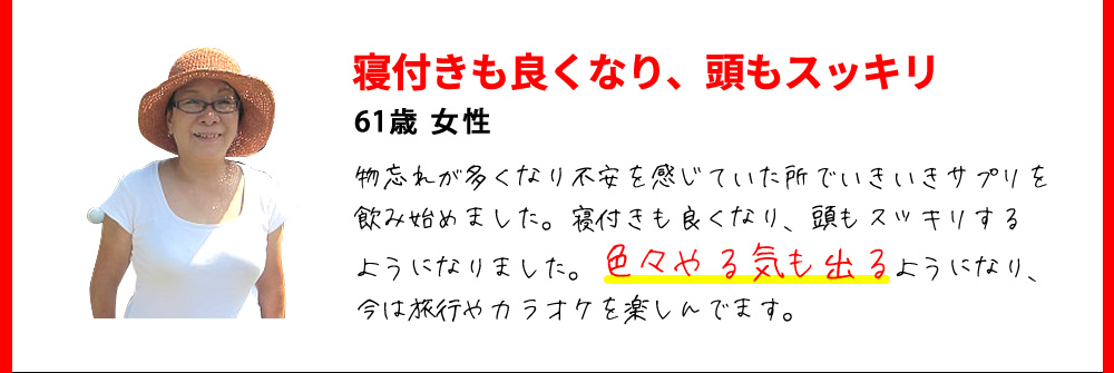 寝付きも良くなり、頭もスッキリ　61歳 女性　物忘れが多くなり不安を感じていた所でいきいきサプリを飲み始めました。寝付きも良くなり、頭もスッキリするようになりました。色々やる気も出るようになり、今は旅行やカラオケを楽しんでます。