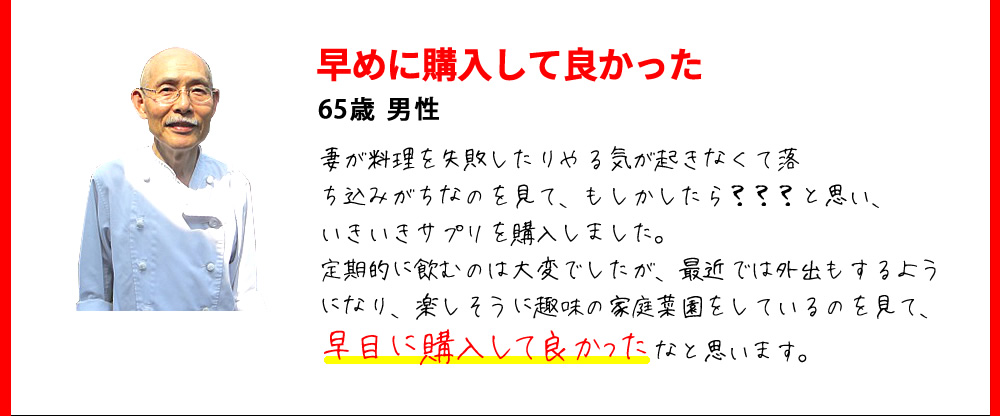 早めに購入して良かった　65歳 男性　妻が料理を失敗したりやる気が起きなくて落ち込みがちなのを見て、もしかしたら？？？と思い、いきいきサプリを購入しました。定期的に飲むのは大変でしたが、最近では外出もするようになり、楽しそうに趣味の家庭菜園をしているのを見て、早目に購入して良かったなと思います。