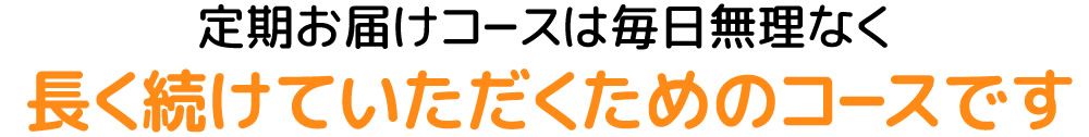 定期お届けコースは毎日無理なく長く続けていただくためのコースです