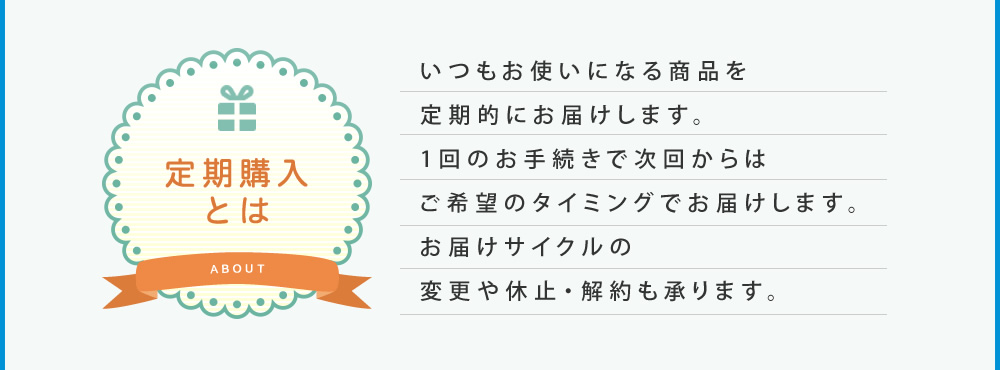 定期購入とは：いつもお使いになる商品を定期的にお届けします。1回のお手続きで次回からはご希望のタイミングでお届けします。お届けサイクルの変更や休止・解約も承ります。