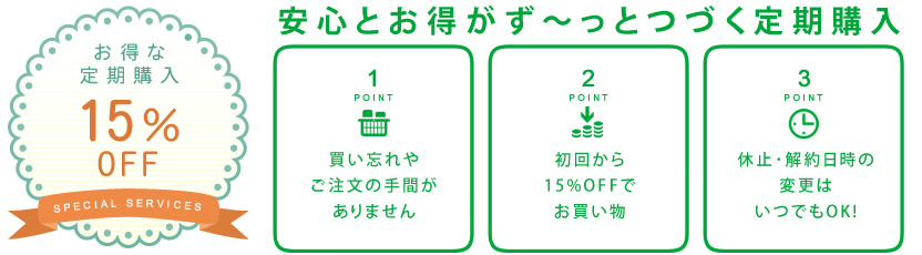 安心とお得がず～っとつづく定期購入【お得な定期購入15％OFF】point1：買い忘れやご注文の手間がありません point2：初回から15%OFFでお買い物 point3：休止･解約日時の変更はいつでもOK!