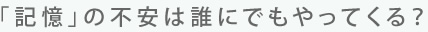 「記憶」の不安は誰にでもやってくる？