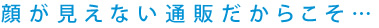 顔が見えない通販だからこそ…