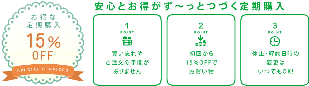 安心とお得がず～っとつづく定期購入【お得な定期購入15％OFF】point1：買い忘れやご注文の手間がありません point2：初回から15%OFFでお買い物 point3：休止･解約日時の変更はいつでもOK!