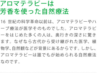 アロマテラピーは芳香を使った自然療法:16世紀の科学革命以前は、アロマテラピーやハーブ療法が医学そのものでした。アロマテラピーをはじめた多くの人は、奥行きの深さに驚きます。なぜなら古代から受け継がれた医学、植物学、自然観などが背景にあるからです。しかし、アロマテラピーは誰でもが始められる自然療法なのです。