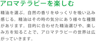 アロマテラピーを楽しむ:精油を選ぶ。自然の香りをゆっくりを吸い込み感じる。精油はその時の気分にあう様々な種類があります。目的に合わせた精油選びや、楽しみ方を知ることで、アロマテラピーの世界は広がっていきます。